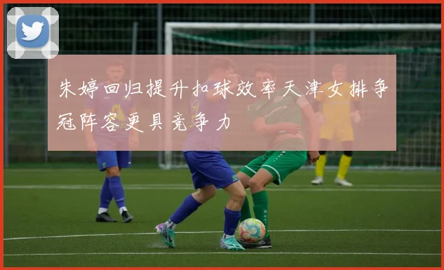 朱婷回归提升扣球效率天津女排争冠阵容更具竞争力