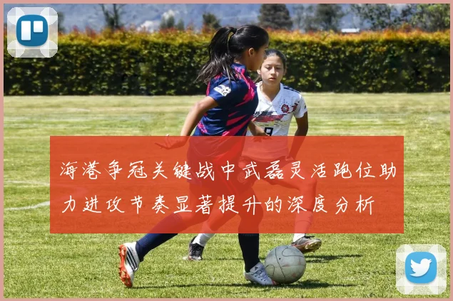 海港争冠关键战中武磊灵活跑位助力进攻节奏显著提升的深度分析