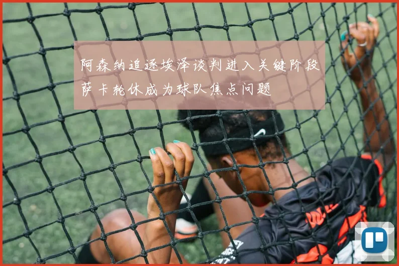 阿森纳追逐埃泽谈判进入关键阶段萨卡轮休成为球队焦点问题